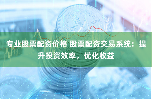 专业股票配资价格 股票配资交易系统:提升投资效率,优化收益