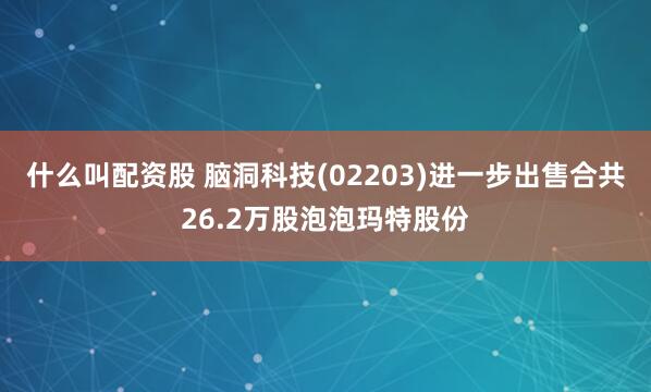 什么叫配资股 脑洞科技(02203)进一步出售合共26.2万股泡泡玛特股份