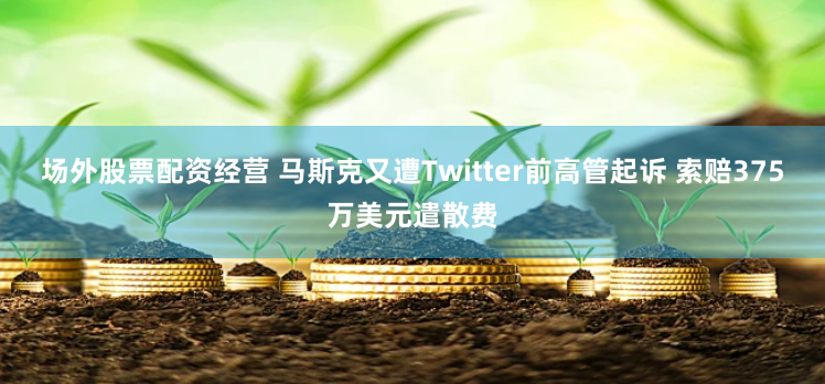 场外股票配资经营 马斯克又遭Twitter前高管起诉 索赔375万美元遣散费