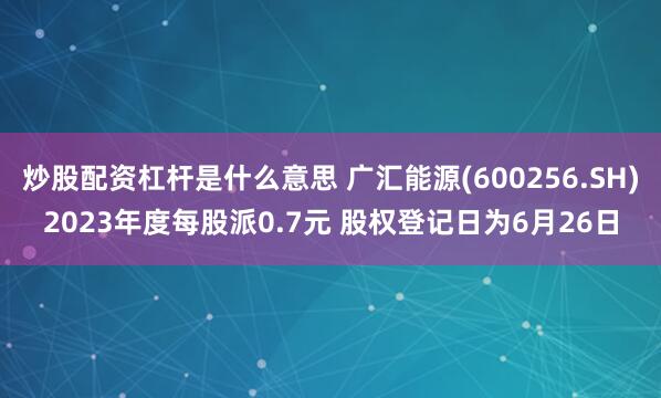 炒股配资杠杆是什么意思 广汇能源(600256.SH)2023年度每股派0.7元 股权登记日为6月26日