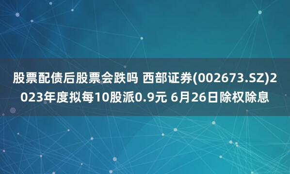 股票配债后股票会跌吗 西部证券(002673.SZ)2023年度拟每10股派0.9元 6月26日除权除息