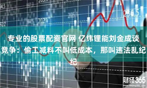 专业的股票配资官网 亿纬锂能刘金成谈竞争:偷工减料不叫低成本,那叫违法乱纪
