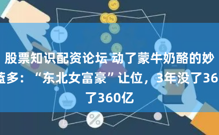 股票知识配资论坛 动了蒙牛奶酪的妙可蓝多:“东北女富豪”让位,3年没了360亿