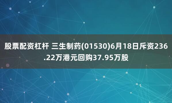 股票配资杠杆 三生制药(01530)6月18日斥资236.22万港元回购37.95万股