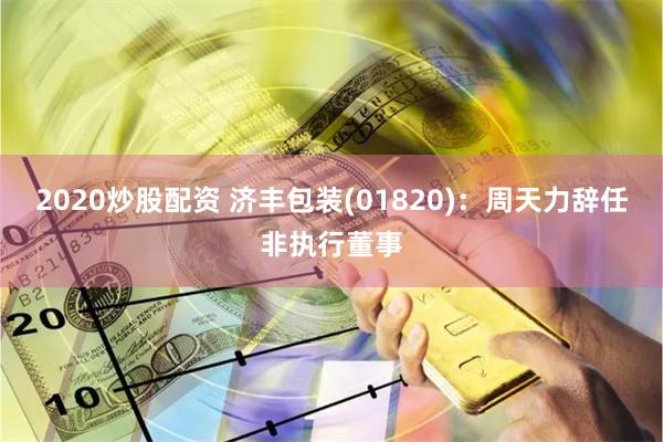2020炒股配资 济丰包装(01820)：周天力辞任非执行董事
