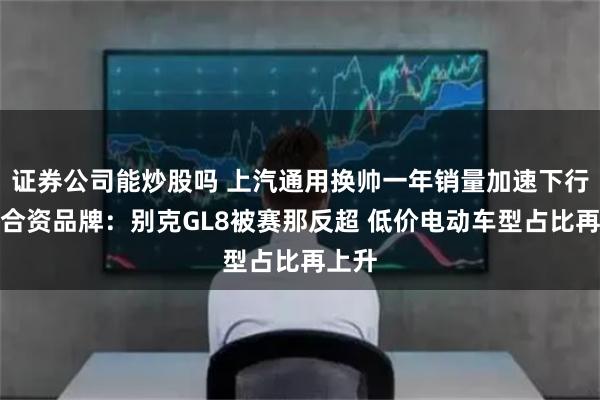 证券公司能炒股吗 上汽通用换帅一年销量加速下行领跌合资品牌:别克GL8被赛那反超 低价电动车型占比再上升