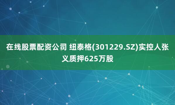 在线股票配资公司 纽泰格(301229.SZ)实控人张义质押625万股